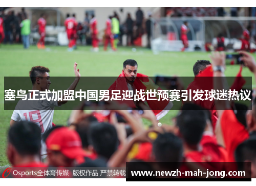 塞鸟正式加盟中国男足迎战世预赛引发球迷热议 塞鸟正式加盟中国男足迎战世预赛引发球迷热议