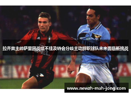 拉齐奥主帅萨里因战绩不佳及转会分歧主动辞职球队未来面临新挑战