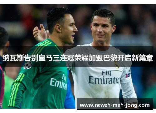 纳瓦斯告别皇马三连冠荣耀加盟巴黎开启新篇章