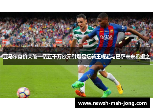 亚马尔身价突破一亿五千万欧元引爆足坛新王崛起与巴萨未来希望之 亚马尔身价突破一亿五千万欧元引爆足坛新王崛起与巴萨未来希望之
